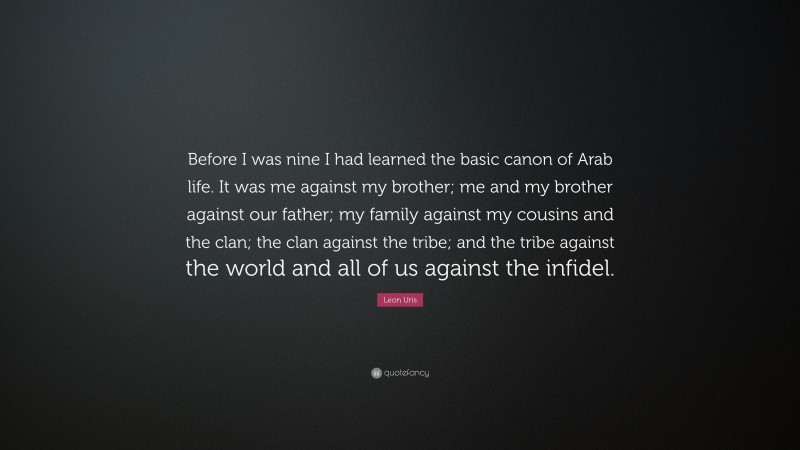 Leon Uris Quote: “Before I was nine I had learned the basic canon of Arab life. It was me against my brother; me and my brother against our father; my family against my cousins and the clan; the clan against the tribe; and the tribe against the world and all of us against the infidel.”