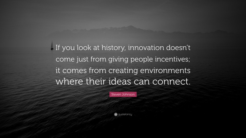 Steven Johnson Quote: “If you look at history, innovation doesn’t come just from giving people incentives; it comes from creating environments where their ideas can connect.”