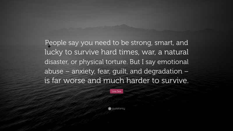 Lisa See Quote: “People say you need to be strong, smart, and lucky to survive hard times, war, a natural disaster, or physical torture. But I say emotional abuse – anxiety, fear, guilt, and degradation – is far worse and much harder to survive.”
