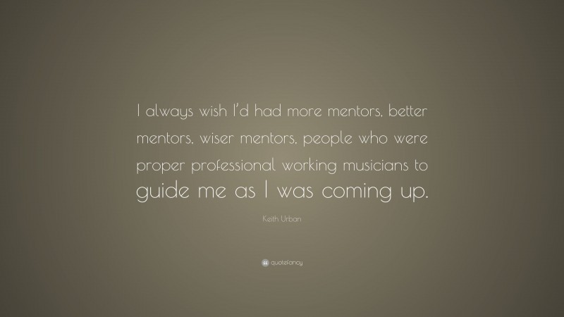 Keith Urban Quote: “I always wish I’d had more mentors, better mentors, wiser mentors, people who were proper professional working musicians to guide me as I was coming up.”