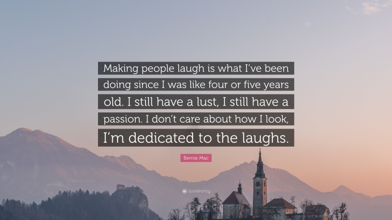 Bernie Mac Quote: “Making people laugh is what I’ve been doing since I was like four or five years old. I still have a lust, I still have a passion. I don’t care about how I look, I’m dedicated to the laughs.”