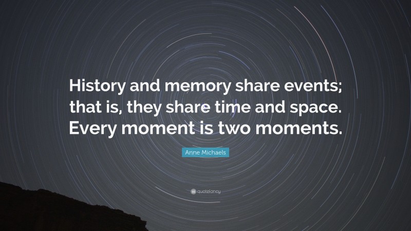 Anne Michaels Quote: “History and memory share events; that is, they share time and space. Every moment is two moments.”