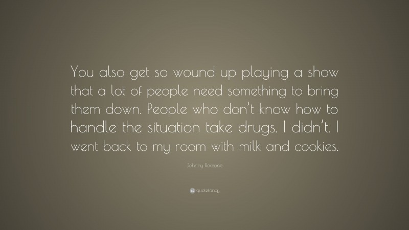 Johnny Ramone Quote: “You also get so wound up playing a show that a lot of people need something to bring them down. People who don’t know how to handle the situation take drugs. I didn’t. I went back to my room with milk and cookies.”