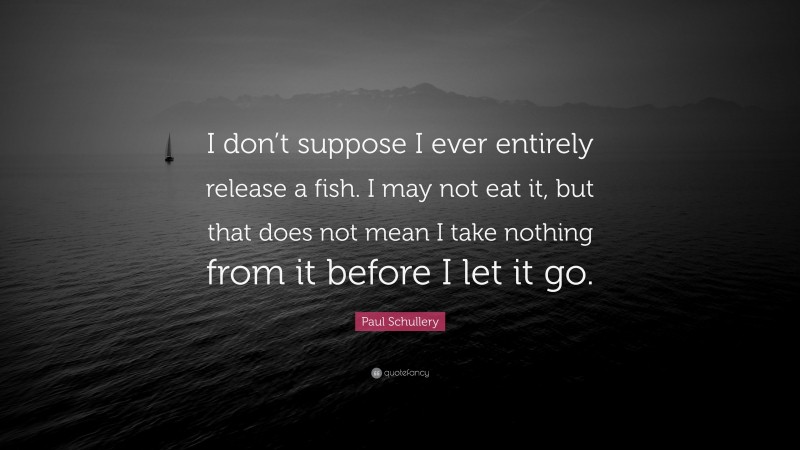Paul Schullery Quote: “I don’t suppose I ever entirely release a fish. I may not eat it, but that does not mean I take nothing from it before I let it go.”