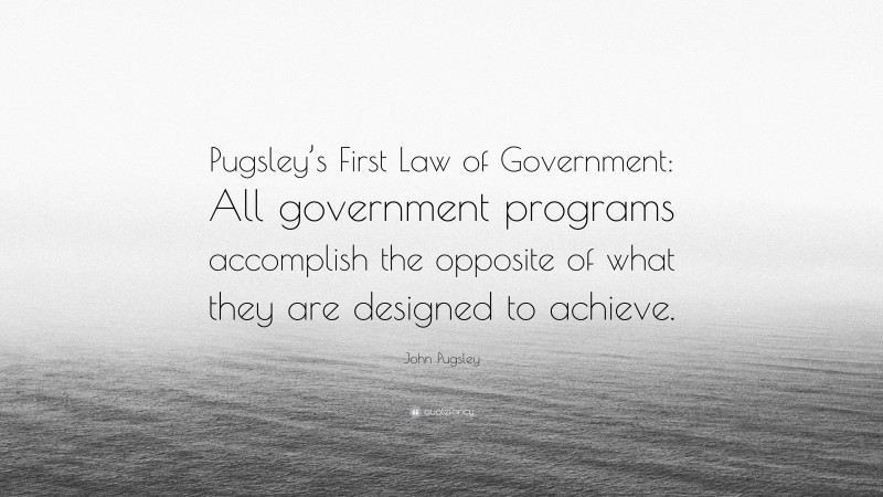 John Pugsley Quote: “Pugsley’s First Law of Government: All government programs accomplish the opposite of what they are designed to achieve.”