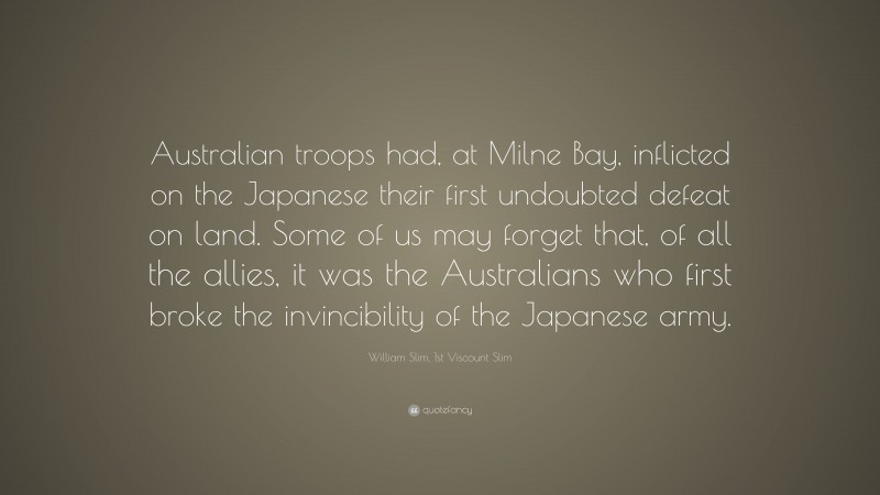William Slim, 1st Viscount Slim Quote: “Australian troops had, at Milne Bay, inflicted on the Japanese their first undoubted defeat on land. Some of us may forget that, of all the allies, it was the Australians who first broke the invincibility of the Japanese army.”