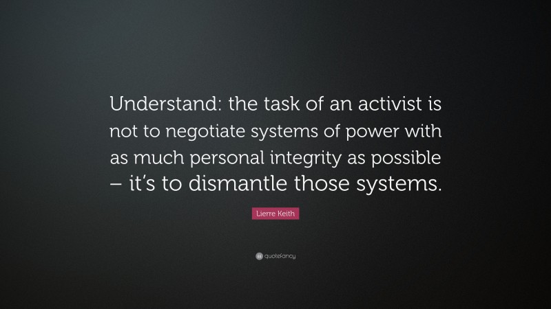 Lierre Keith Quote: “Understand: the task of an activist is not to negotiate systems of power with as much personal integrity as possible – it’s to dismantle those systems.”