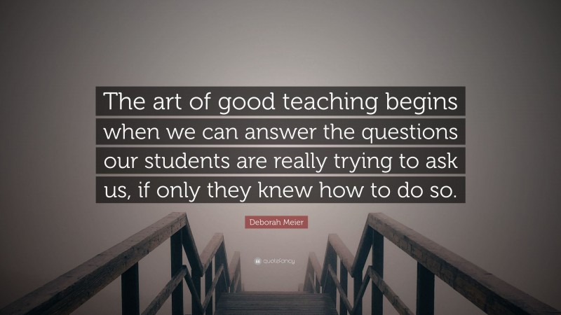 Deborah Meier Quote: “The art of good teaching begins when we can answer the questions our students are really trying to ask us, if only they knew how to do so.”