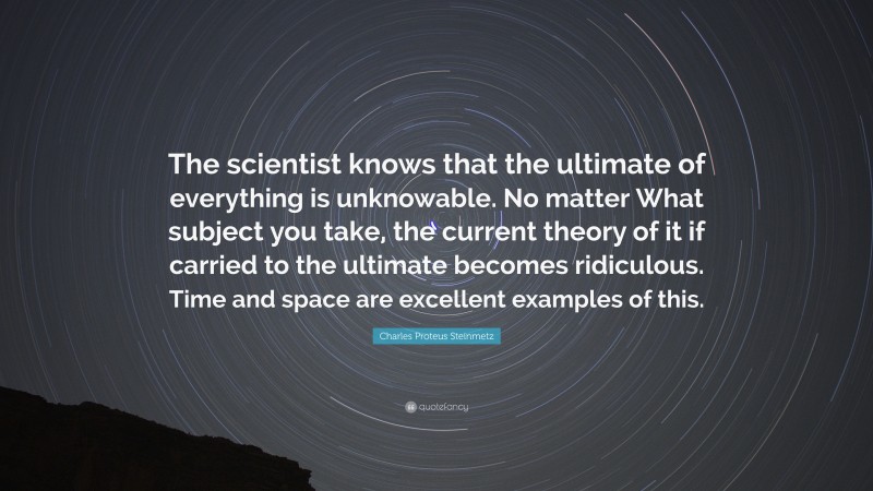 Charles Proteus Steinmetz Quote: “The scientist knows that the ultimate of everything is unknowable. No matter What subject you take, the current theory of it if carried to the ultimate becomes ridiculous. Time and space are excellent examples of this.”