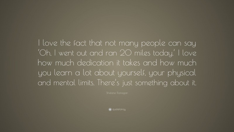 Shalane Flanagan Quote: “I love the fact that not many people can say ‘Oh, I went out and ran 20 miles today.’ I love how much dedication it takes and how much you learn a lot about yourself, your physical and mental limits. There’s just something about it.”