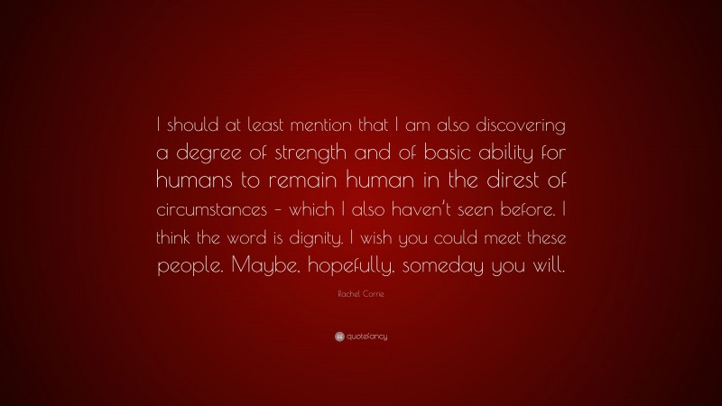 Rachel Corrie Quote: “I should at least mention that I am also discovering a degree of strength and of basic ability for humans to remain human in the direst of circumstances – which I also haven’t seen before. I think the word is dignity. I wish you could meet these people. Maybe, hopefully, someday you will.”