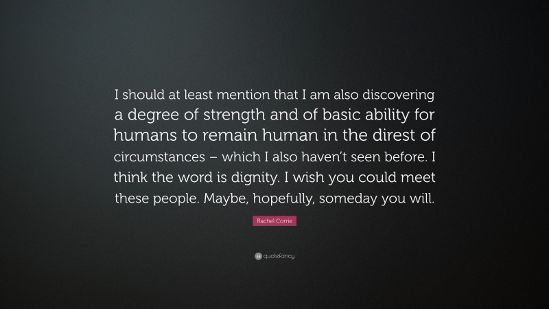 Rachel Corrie Quote: “I should at least mention that I am also discovering a degree of strength and of basic ability for humans to remain human in the direst of circumstances – which I also haven’t seen before. I think the word is dignity. I wish you could meet these people. Maybe, hopefully, someday you will.”