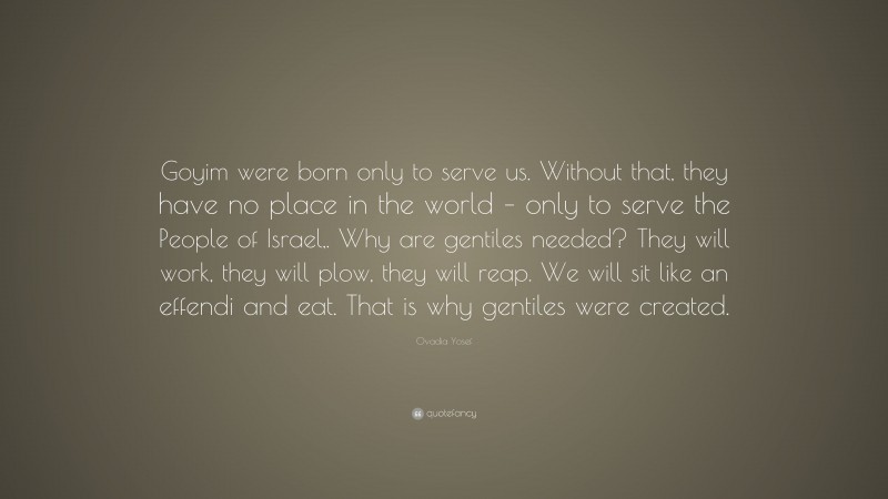 Ovadia Yosef Quote: “Goyim were born only to serve us. Without that, they have no place in the world – only to serve the People of Israel,. Why are gentiles needed? They will work, they will plow, they will reap. We will sit like an effendi and eat. That is why gentiles were created.”