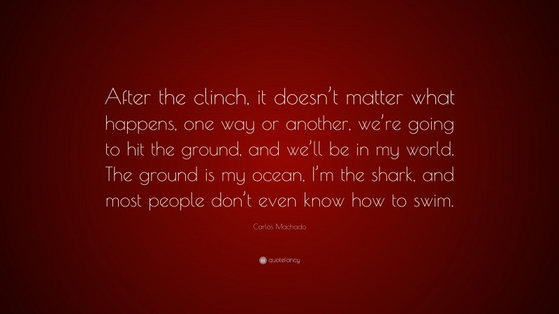 Carlos Machado Quote: “After the clinch, it doesn’t matter what happens, one way or another, we’re going to hit the ground, and we’ll be in my world. The ground is my ocean, I’m the shark, and most people don’t even know how to swim.”