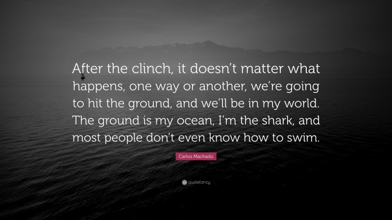 Carlos Machado Quote: “After the clinch, it doesn’t matter what happens, one way or another, we’re going to hit the ground, and we’ll be in my world. The ground is my ocean, I’m the shark, and most people don’t even know how to swim.”