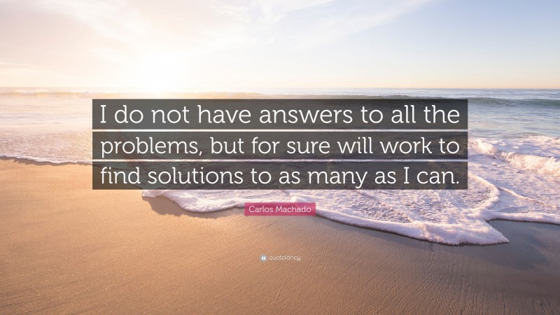 Carlos Machado Quote: “I do not have answers to all the problems, but for sure will work to find solutions to as many as I can.”