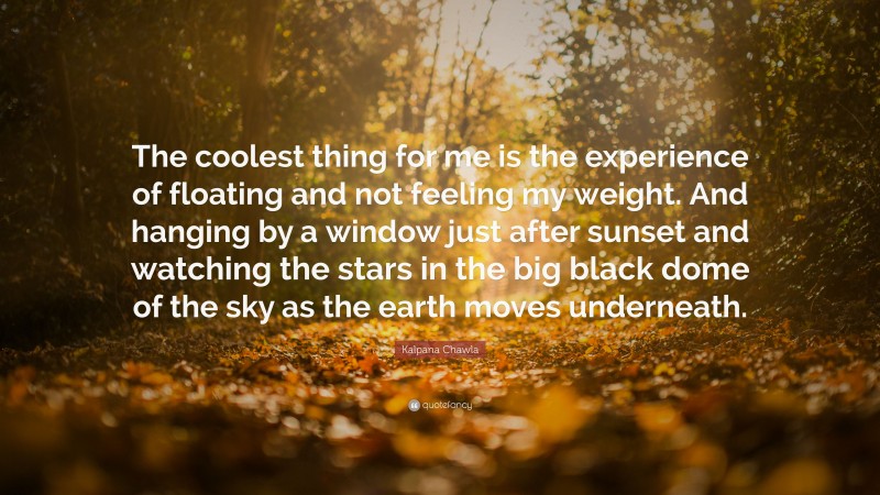 Kalpana Chawla Quote: “The coolest thing for me is the experience of floating and not feeling my weight. And hanging by a window just after sunset and watching the stars in the big black dome of the sky as the earth moves underneath.”