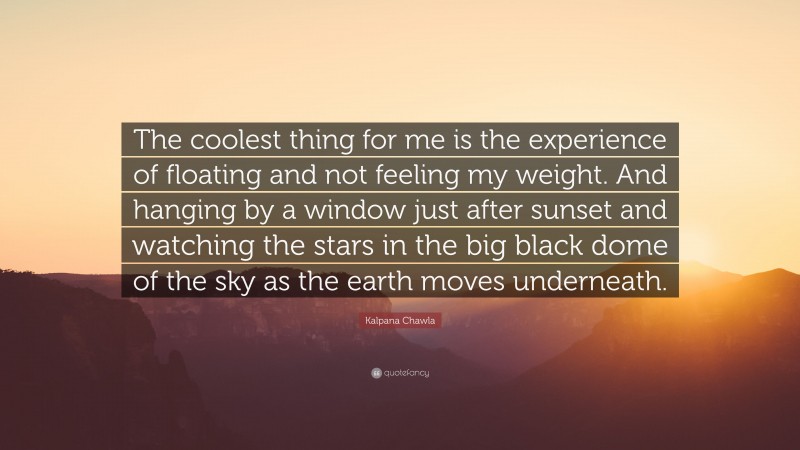 Kalpana Chawla Quote: “The coolest thing for me is the experience of floating and not feeling my weight. And hanging by a window just after sunset and watching the stars in the big black dome of the sky as the earth moves underneath.”