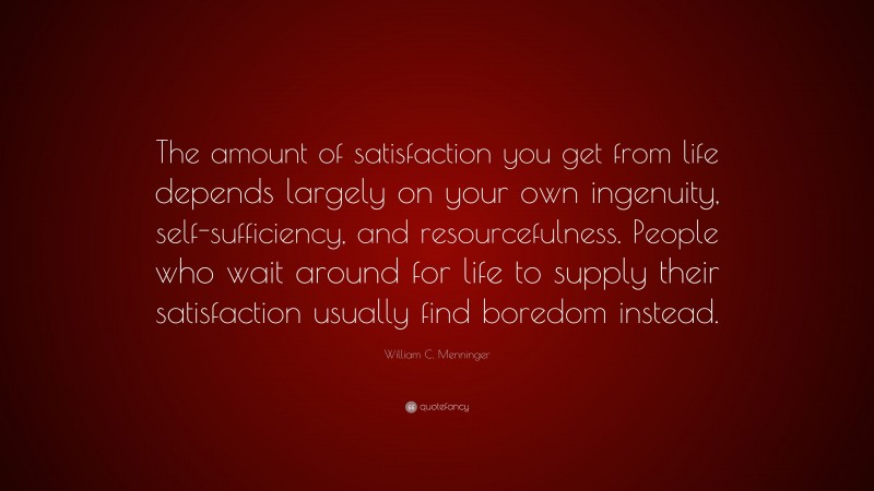 William C. Menninger Quote: “The amount of satisfaction you get from life depends largely on your own ingenuity, self-sufficiency, and resourcefulness. People who wait around for life to supply their satisfaction usually find boredom instead.”