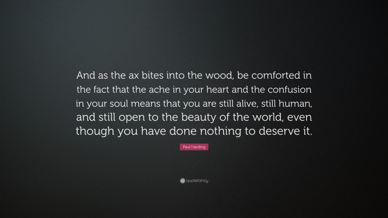 Paul Harding Quote: “And as the ax bites into the wood, be comforted in the fact that the ache in your heart and the confusion in your soul means that you are still alive, still human, and still open to the beauty of the world, even though you have done nothing to deserve it.”