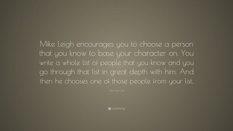 Jane Horrocks Quote: “Mike Leigh encourages you to choose a person that you know to base your character on. You write a whole list of people that you know and you go through that list in great depth with him. And then he chooses one of those people from your list.”