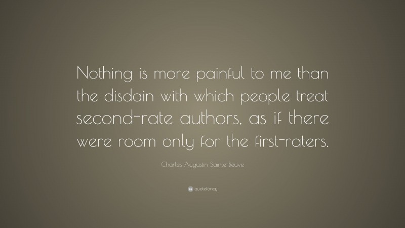 Charles Augustin Sainte-Beuve Quote: “Nothing is more painful to me than the disdain with which people treat second-rate authors, as if there were room only for the first-raters.”