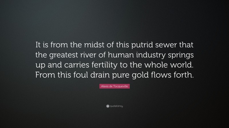 Alexis de Tocqueville Quote: “It is from the midst of this putrid sewer that the greatest river of human industry springs up and carries fertility to the whole world. From this foul drain pure gold flows forth.”