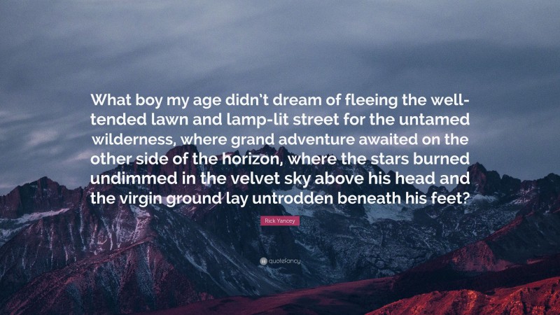 Rick Yancey Quote: “What boy my age didn’t dream of fleeing the well-tended lawn and lamp-lit street for the untamed wilderness, where grand adventure awaited on the other side of the horizon, where the stars burned undimmed in the velvet sky above his head and the virgin ground lay untrodden beneath his feet?”