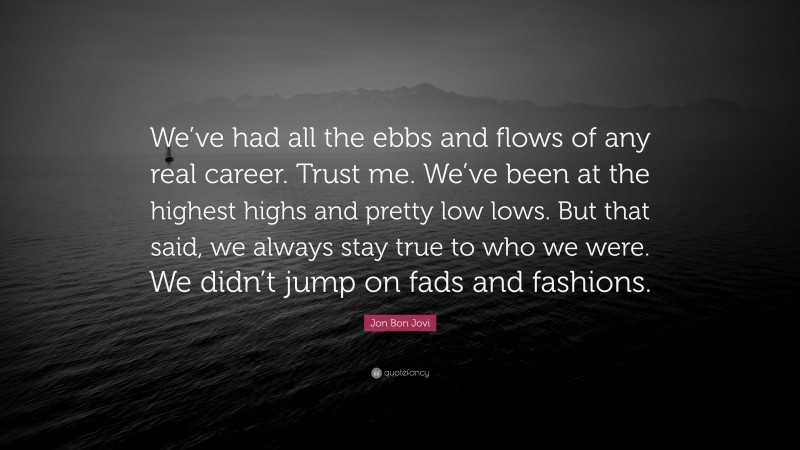 Jon Bon Jovi Quote: “We’ve had all the ebbs and flows of any real career. Trust me. We’ve been at the highest highs and pretty low lows. But that said, we always stay true to who we were. We didn’t jump on fads and fashions.”