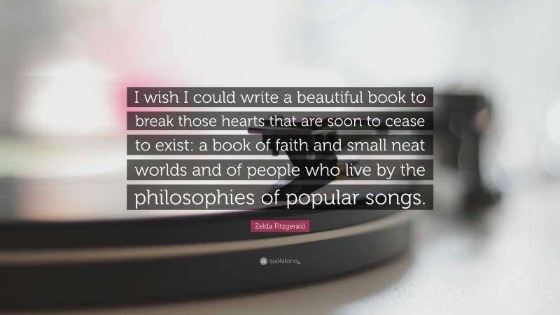 Zelda Fitzgerald Quote: “I wish I could write a beautiful book to break those hearts that are soon to cease to exist: a book of faith and small neat worlds and of people who live by the philosophies of popular songs.”