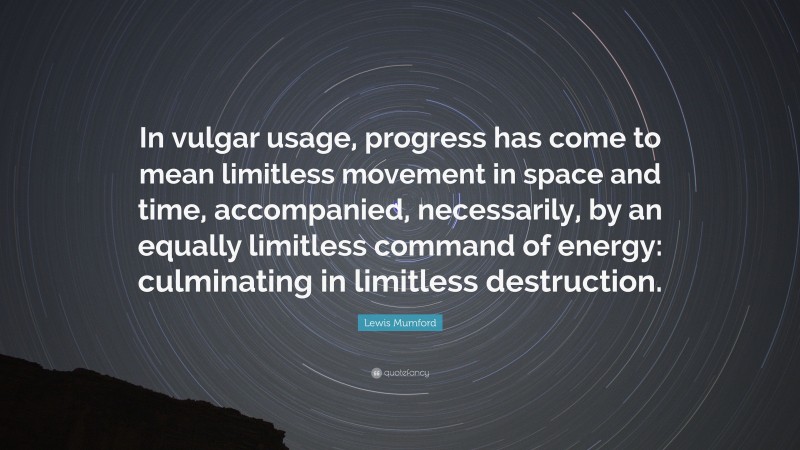 Lewis Mumford Quote: “In vulgar usage, progress has come to mean limitless movement in space and time, accompanied, necessarily, by an equally limitless command of energy: culminating in limitless destruction.”