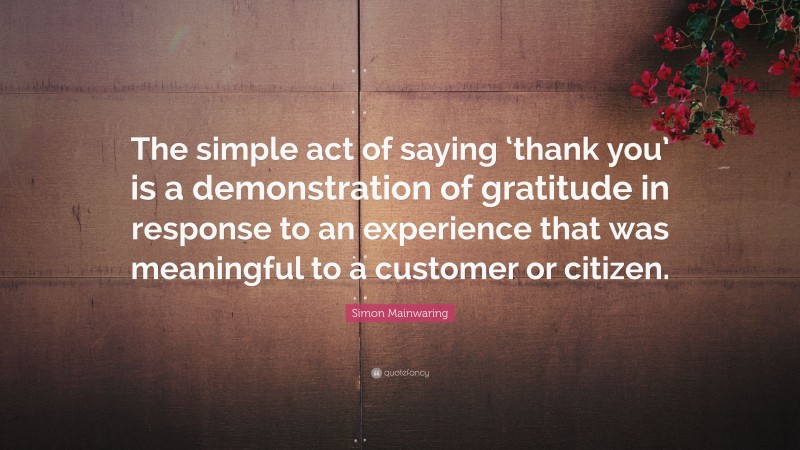 Simon Mainwaring Quote: “The simple act of saying ‘thank you’ is a demonstration of gratitude in response to an experience that was meaningful to a customer or citizen.”