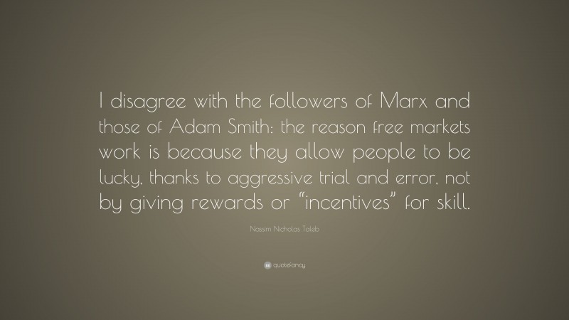 Nassim Nicholas Taleb Quote: “I disagree with the followers of Marx and those of Adam Smith: the reason free markets work is because they allow people to be lucky, thanks to aggressive trial and error, not by giving rewards or “incentives” for skill.”