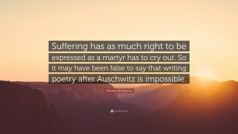Theodor W. Adorno Quote: “Suffering has as much right to be expressed as a martyr has to cry out. So it may have been false to say that writing poetry after Auschwitz is impossible.”