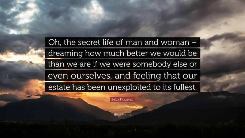 Zelda Fitzgerald Quote: “Oh, the secret life of man and woman – dreaming how much better we would be than we are if we were somebody else or even ourselves, and feeling that our estate has been unexploited to its fullest.”