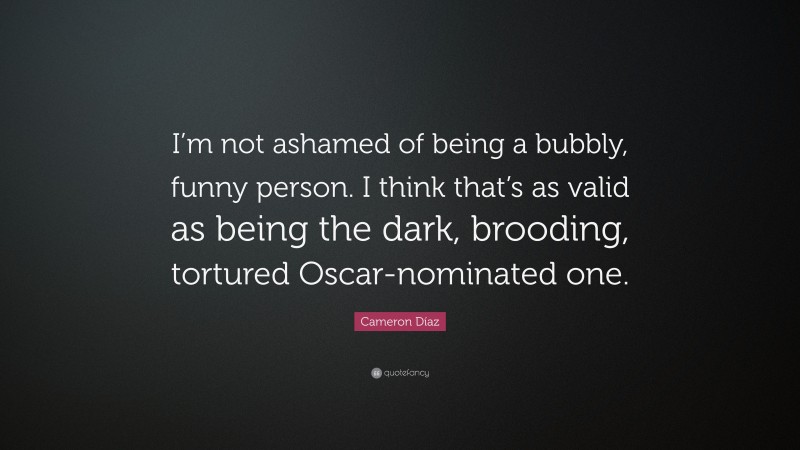 Cameron Díaz Quote: “I’m not ashamed of being a bubbly, funny person. I think that’s as valid as being the dark, brooding, tortured Oscar-nominated one.”