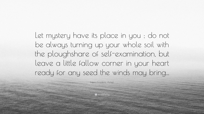 Henri-Frédéric Amiel Quote: “Let mystery have its place in you ; do not be always turning up your whole soil with the ploughshare of self-examination, but leave a little fallow corner in your heart ready for any seed the winds may bring...”