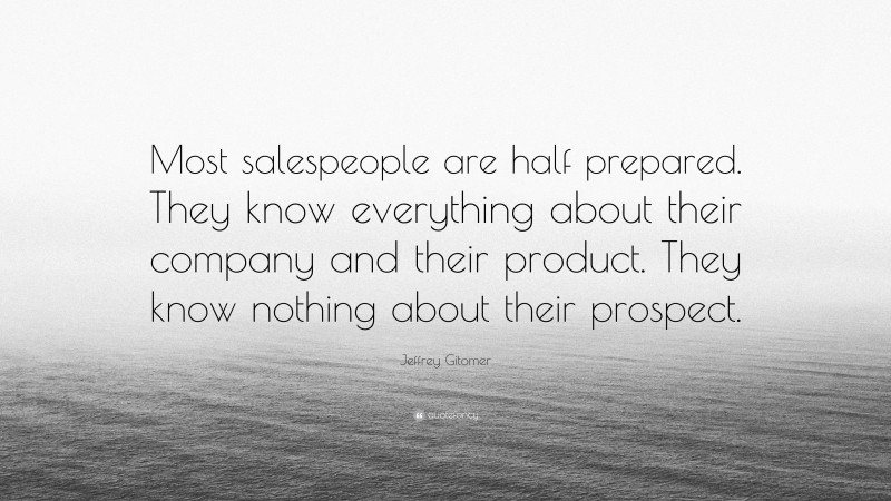 Jeffrey Gitomer Quote: “Most salespeople are half prepared. They know everything about their company and their product. They know nothing about their prospect.”