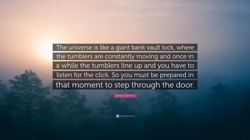 James Cameron Quote: “The universe is like a giant bank vault lock, where the tumblers are constantly moving and once in a while the tumblers line up and you have to listen for the click. So you must be prepared in that moment to step through the door.”