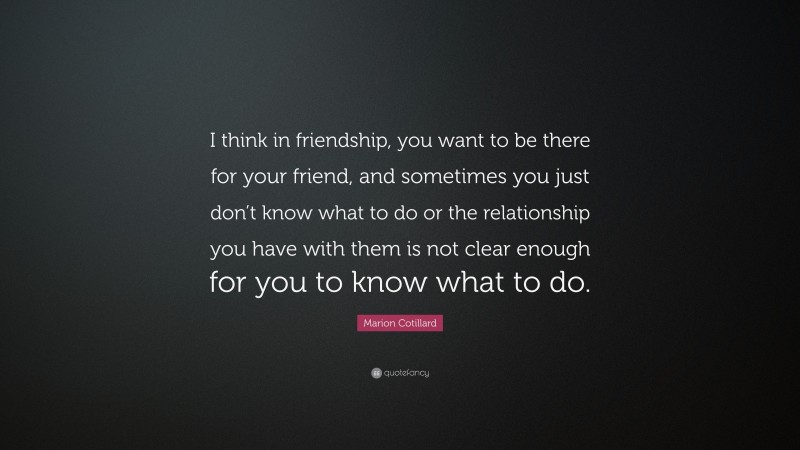 Marion Cotillard Quote: “I think in friendship, you want to be there for your friend, and sometimes you just don’t know what to do or the relationship you have with them is not clear enough for you to know what to do.”