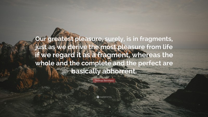 Thomas Bernhard Quote: “Our greatest pleasure, surely, is in fragments, just as we derive the most pleasure from life if we regard it as a fragment, whereas the whole and the complete and the perfect are basically abhorrent.”