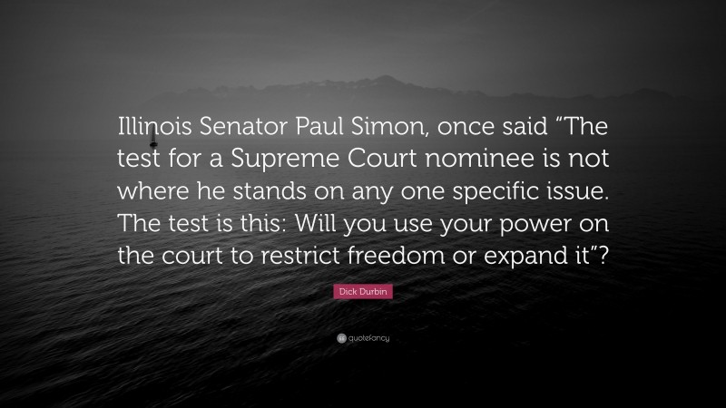 Dick Durbin Quote: “Illinois Senator Paul Simon, once said “The test for a Supreme Court nominee is not where he stands on any one specific issue. The test is this: Will you use your power on the court to restrict freedom or expand it”?”