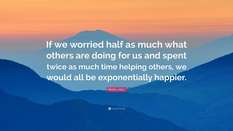 Kirstie Alley Quote: “If we worried half as much what others are doing for us and spent twice as much time helping others, we would all be exponentially happier.”