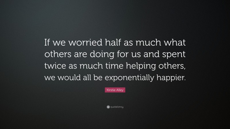 Kirstie Alley Quote: “If we worried half as much what others are doing for us and spent twice as much time helping others, we would all be exponentially happier.”