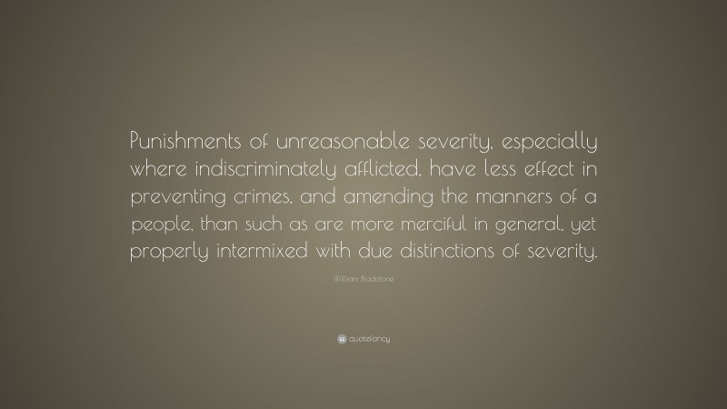 William Blackstone Quote: “Punishments of unreasonable severity, especially where indiscriminately afflicted, have less effect in preventing crimes, and amending the manners of a people, than such as are more merciful in general, yet properly intermixed with due distinctions of severity.”