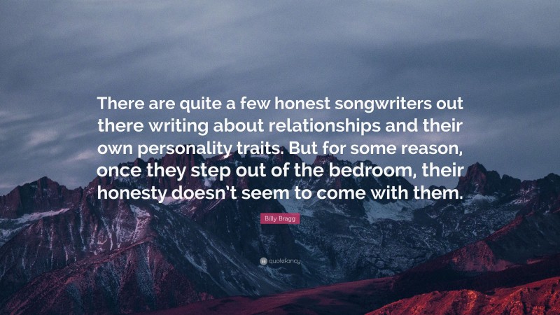 Billy Bragg Quote: “There are quite a few honest songwriters out there writing about relationships and their own personality traits. But for some reason, once they step out of the bedroom, their honesty doesn’t seem to come with them.”