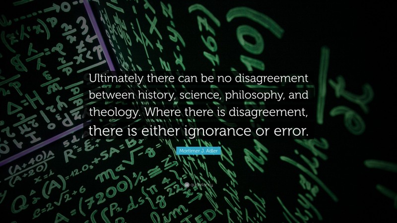 Mortimer J. Adler Quote: “Ultimately there can be no disagreement between history, science, philosophy, and theology. Where there is disagreement, there is either ignorance or error.”