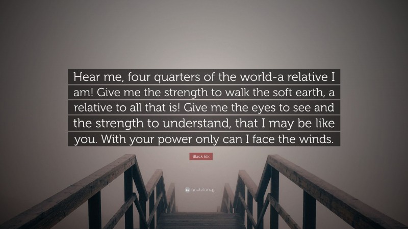 Black Elk Quote: “Hear me, four quarters of the world-a relative I am! Give me the strength to walk the soft earth, a relative to all that is! Give me the eyes to see and the strength to understand, that I may be like you. With your power only can I face the winds.”
