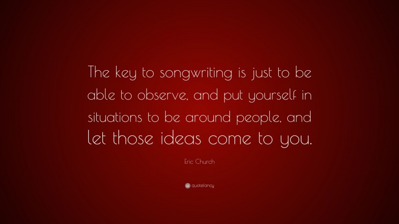 Eric Church Quote: “The key to songwriting is just to be able to observe, and put yourself in situations to be around people, and let those ideas come to you.”