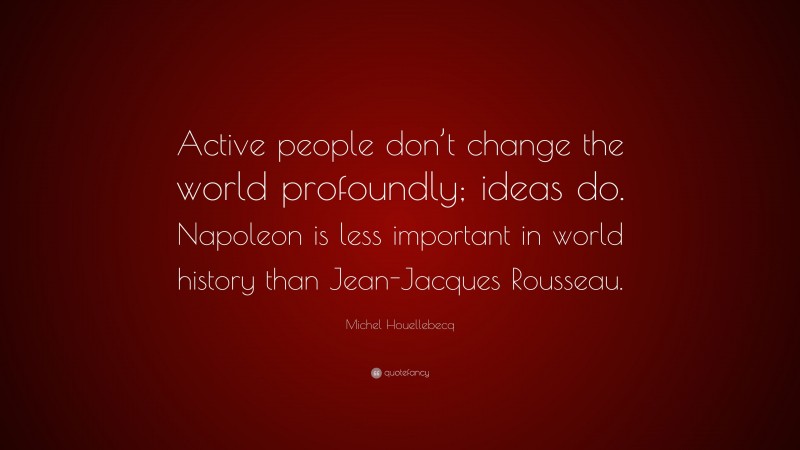 Michel Houellebecq Quote: “Active people don’t change the world profoundly; ideas do. Napoleon is less important in world history than Jean-Jacques Rousseau.”